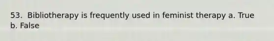 53. ​ Bibliotherapy is frequently used in feminist therapy a. True b. False