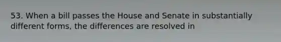 53. When a bill passes the House and Senate in substantially different forms, the differences are resolved in