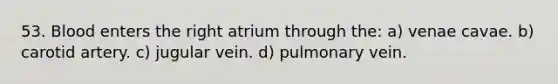 53. Blood enters the right atrium through the: a) venae cavae. b) carotid artery. c) jugular vein. d) pulmonary vein.