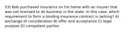 53) Bob purchased insurance on his home with an insurer that was not licensed to do business in the state. In this case, which requirement to form a binding insurance contract is lacking? A) exchange of consideration B) offer and acceptance C) legal purpose D) competent parties