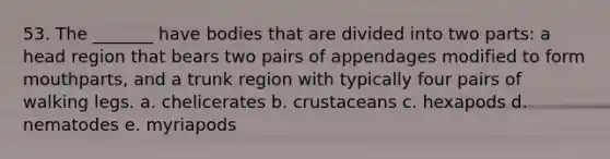 53. The _______ have bodies that are divided into two parts: a head region that bears two pairs of appendages modified to form mouthparts, and a trunk region with typically four pairs of walking legs. a. chelicerates b. crustaceans c. hexapods d. nematodes e. myriapods