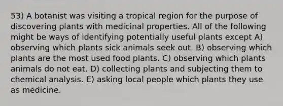 53) A botanist was visiting a tropical region for the purpose of discovering plants with medicinal properties. All of the following might be ways of identifying potentially useful plants except A) observing which plants sick animals seek out. B) observing which plants are the most used food plants. C) observing which plants animals do not eat. D) collecting plants and subjecting them to chemical analysis. E) asking local people which plants they use as medicine.