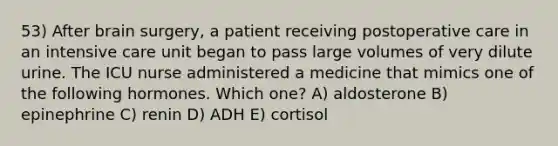 53) After brain surgery, a patient receiving postoperative care in an intensive care unit began to pass large volumes of very dilute urine. The ICU nurse administered a medicine that mimics one of the following hormones. Which one? A) aldosterone B) epinephrine C) renin D) ADH E) cortisol