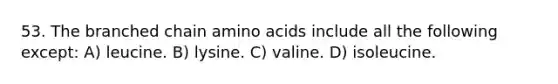 53. The branched chain amino acids include all the following except: A) leucine. B) lysine. C) valine. D) isoleucine.