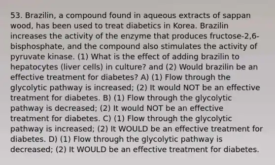 53. Brazilin, a compound found in aqueous extracts of sappan wood, has been used to treat diabetics in Korea. Brazilin increases the activity of the enzyme that produces fructose-2,6-bisphosphate, and the compound also stimulates the activity of pyruvate kinase. (1) What is the effect of adding brazilin to hepatocytes (liver cells) in culture? and (2) Would brazilin be an effective treatment for diabetes? A) (1) Flow through the glycolytic pathway is increased; (2) It would NOT be an effective treatment for diabetes. B) (1) Flow through the glycolytic pathway is decreased; (2) It would NOT be an effective treatment for diabetes. C) (1) Flow through the glycolytic pathway is increased; (2) It WOULD be an effective treatment for diabetes. D) (1) Flow through the glycolytic pathway is decreased; (2) It WOULD be an effective treatment for diabetes.