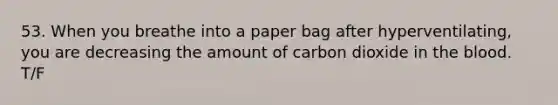 53. When you breathe into a paper bag after hyperventilating, you are decreasing the amount of carbon dioxide in <a href='https://www.questionai.com/knowledge/k7oXMfj7lk-the-blood' class='anchor-knowledge'>the blood</a>. T/F