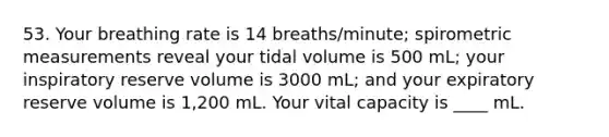 53. Your breathing rate is 14 breaths/minute; spirometric measurements reveal your tidal volume is 500 mL; your inspiratory reserve volume is 3000 mL; and your expiratory reserve volume is 1,200 mL. Your vital capacity is ____ mL.