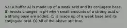 53) A buffer A) is made up of a weak acid and its conjugate base. B) resists changes in pH when small amounts of a strong acid or a strong base are added. C) is made up of a weak base and its conjugate acid. D) All of the above are true.