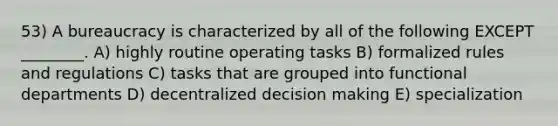 53) A bureaucracy is characterized by all of the following EXCEPT ________. A) highly routine operating tasks B) formalized rules and regulations C) tasks that are grouped into functional departments D) decentralized decision making E) specialization