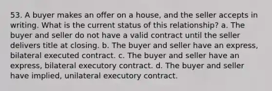 53. A buyer makes an offer on a house, and the seller accepts in writing. What is the current status of this relationship? a. The buyer and seller do not have a valid contract until the seller delivers title at closing. b. The buyer and seller have an express, bilateral executed contract. c. The buyer and seller have an express, bilateral executory contract. d. The buyer and seller have implied, unilateral executory contract.