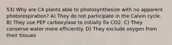 53) Why are C4 plants able to photosynthesize with no apparent photorespiration? A) They do not participate in the Calvin cycle. B) They use PEP carboxylase to initially fix CO2. C) They conserve water more efficiently. D) They exclude oxygen from their tissues