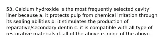 53. Calcium hydroxide is the most frequently selected cavity liner because a. it protects pulp from chemical irritation through its sealing abilities b. it stimulates the production of reparative/secondary dentin c. it is compatible with all type of restorative materials d. all of the above e. none of the above