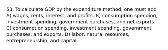 53. To calculate GDP by the expenditure method, one must add A) wages, rents, interest, and profits. B) consumption spending, investment spending, government purchases, and net exports. C) consumption spending, investment spending, government purchases, and exports. D) labor, natural resources, entrepreneurship, and capital.