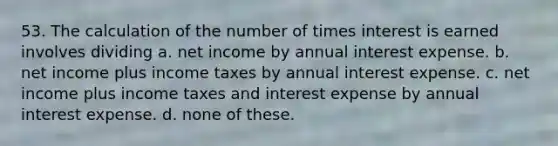 53. The calculation of the number of times interest is earned involves dividing a. net income by annual interest expense. b. net income plus income taxes by annual interest expense. c. net income plus income taxes and interest expense by annual interest expense. d. none of these.