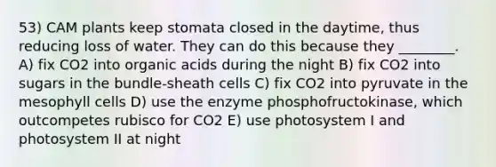 53) CAM plants keep stomata closed in the daytime, thus reducing loss of water. They can do this because they ________. A) fix CO2 into organic acids during the night B) fix CO2 into sugars in the bundle-sheath cells C) fix CO2 into pyruvate in the mesophyll cells D) use the enzyme phosphofructokinase, which outcompetes rubisco for CO2 E) use photosystem I and photosystem II at night