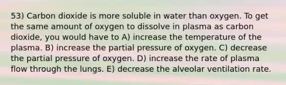 53) Carbon dioxide is more soluble in water than oxygen. To get the same amount of oxygen to dissolve in plasma as carbon dioxide, you would have to A) increase the temperature of the plasma. B) increase the partial pressure of oxygen. C) decrease the partial pressure of oxygen. D) increase the rate of plasma flow through the lungs. E) decrease the alveolar ventilation rate.