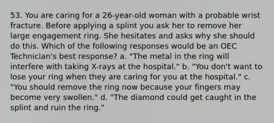 53. You are caring for a 26-year-old woman with a probable wrist fracture. Before applying a splint you ask her to remove her large engagement ring. She hesitates and asks why she should do this. Which of the following responses would be an OEC Technician's best response? a. "The metal in the ring will interfere with taking X-rays at the hospital." b. "You don't want to lose your ring when they are caring for you at the hospital." c. "You should remove the ring now because your fingers may become very swollen." d. "The diamond could get caught in the splint and ruin the ring."