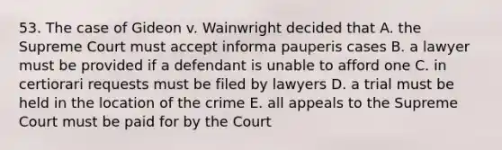 53. The case of Gideon v. Wainwright decided that A. the Supreme Court must accept informa pauperis cases B. a lawyer must be provided if a defendant is unable to afford one C. in certiorari requests must be filed by lawyers D. a trial must be held in the location of the crime E. all appeals to the Supreme Court must be paid for by the Court