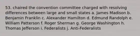 53. chaired the convention committee charged with resolving differences between large and small states a. James Madison b. Benjamin Franklin c. Alexander Hamilton d. Edmund Randolph e. William Patterson f. Roger Sherman g. George Washington h. Thomas Jefferson i. Federalists j. Anti-Federalists