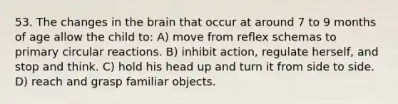 53. The changes in the brain that occur at around 7 to 9 months of age allow the child to: A) move from reflex schemas to primary circular reactions. B) inhibit action, regulate herself, and stop and think. C) hold his head up and turn it from side to side. D) reach and grasp familiar objects.