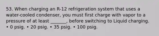 53. When charging an R-12 refrigeration system that uses a water-cooled condenser, you must first charge with vapor to a pressure of at least _______, before switching to Liquid charging. • 0 psig. • 20 psig. • 35 psig. • 100 psig.