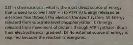 53) In chemiosmosis, what is the most direct source of energy that is used to convert ADP + i to ATP? A) Energy released as electrons flow through the electron transport system. B) Energy released from substrate-level phosphorylation. C) Energy released from movement of protons through ATP synthase, down their electrochemical gradient. D) No external source of energy is required because the reaction is exergonic.