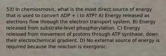 53) In chemiosmosis, what is the most direct source of energy that is used to convert ADP + i to ATP? A) Energy released as electrons flow through the electron transport system. B) Energy released from substrate-level phosphorylation. C) Energy released from movement of protons through ATP synthase, down their electrochemical gradient. D) No external source of energy is required because the reaction is exergonic.