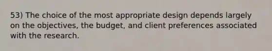 53) The choice of the most appropriate design depends largely on the objectives, the budget, and client preferences associated with the research.