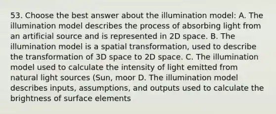 53. Choose the best answer about the illumination model: A. The illumination model describes the process of absorbing light from an artificial source and is represented in 2D space. B. The illumination model is a spatial transformation, used to describe the transformation of 3D space to 2D space. C. The illumination model used to calculate the intensity of light emitted from natural light sources (Sun, moor D. The illumination model describes inputs, assumptions, and outputs used to calculate the brightness of surface elements