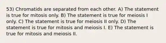 53) Chromatids are separated from each other. A) The statement is true for mitosis only. B) The statement is true for meiosis I only. C) The statement is true for meiosis II only. D) The statement is true for mitosis and meiosis I. E) The statement is true for mitosis and meiosis II.