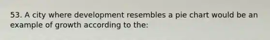 53. A city where development resembles a pie chart would be an example of growth according to the: