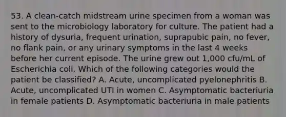 53. A clean-catch midstream urine specimen from a woman was sent to the microbiology laboratory for culture. The patient had a history of dysuria, frequent urination, suprapubic pain, no fever, no flank pain, or any urinary symptoms in the last 4 weeks before her current episode. The urine grew out 1,000 cfu/mL of Escherichia coli. Which of the following categories would the patient be classified? A. Acute, uncomplicated pyelonephritis B. Acute, uncomplicated UTI in women C. Asymptomatic bacteriuria in female patients D. Asymptomatic bacteriuria in male patients