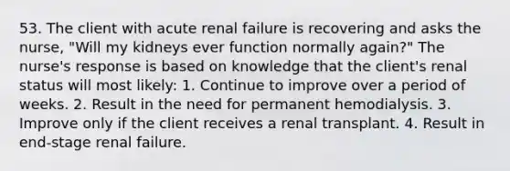 53. The client with acute renal failure is recovering and asks the nurse, "Will my kidneys ever function normally again?" The nurse's response is based on knowledge that the client's renal status will most likely: 1. Continue to improve over a period of weeks. 2. Result in the need for permanent hemodialysis. 3. Improve only if the client receives a renal transplant. 4. Result in end-stage renal failure.