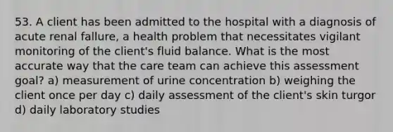 53. A client has been admitted to the hospital with a diagnosis of acute renal fallure, a health problem that necessitates vigilant monitoring of the client's fluid balance. What is the most accurate way that the care team can achieve this assessment goal? a) measurement of urine concentration b) weighing the client once per day c) daily assessment of the client's skin turgor d) daily laboratory studies