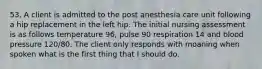 53. A client is admitted to the post anesthesia care unit following a hip replacement in the left hip. The initial nursing assessment is as follows temperature 96, pulse 90 respiration 14 and blood pressure 120/80. The client only responds with moaning when spoken what is the first thing that I should do.