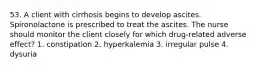 53. A client with cirrhosis begins to develop ascites. Spironolactone is prescribed to treat the ascites. The nurse should monitor the client closely for which drug-related adverse effect? 1. constipation 2. hyperkalemia 3. irregular pulse 4. dysuria