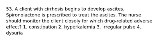 53. A client with cirrhosis begins to develop ascites. Spironolactone is prescribed to treat the ascites. The nurse should monitor the client closely for which drug-related adverse effect? 1. constipation 2. hyperkalemia 3. irregular pulse 4. dysuria