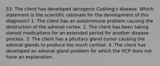 53. The client has developed iatrogenic Cushing's disease. Which statement is the scientific rationale for the development of this diagnosis? 1. The client has an autoimmune problem causing the destruction of the adrenal cortex. 2. The client has been taking steroid medications for an extended period for another disease process. 3. The client has a pituitary gland tumor causing the adrenal glands to produce too much cortisol. 4. The client has developed an adrenal gland problem for which the HCP does not have an explanation.