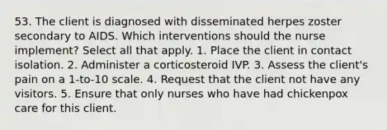 53. The client is diagnosed with disseminated herpes zoster secondary to AIDS. Which interventions should the nurse implement? Select all that apply. 1. Place the client in contact isolation. 2. Administer a corticosteroid IVP. 3. Assess the client's pain on a 1-to-10 scale. 4. Request that the client not have any visitors. 5. Ensure that only nurses who have had chickenpox care for this client.