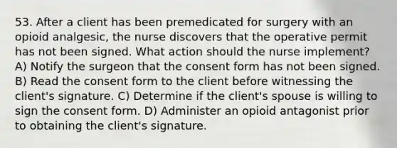 53. After a client has been premedicated for surgery with an opioid analgesic, the nurse discovers that the operative permit has not been signed. What action should the nurse implement? A) Notify the surgeon that the consent form has not been signed. B) Read the consent form to the client before witnessing the client's signature. C) Determine if the client's spouse is willing to sign the consent form. D) Administer an opioid antagonist prior to obtaining the client's signature.