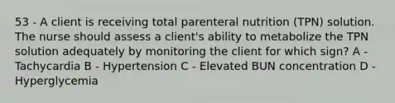 53 - A client is receiving total parenteral nutrition (TPN) solution. The nurse should assess a client's ability to metabolize the TPN solution adequately by monitoring the client for which sign? A - Tachycardia B - Hypertension C - Elevated BUN concentration D - Hyperglycemia