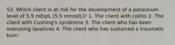 53. Which client is at risk for the development of a potassium level of 5.5 mEq/L (5.5 mmol/L)? 1. The client with colitis 2. The client with Cushing's syndrome 3. The client who has been overusing laxatives 4. The client who has sustained a traumatic burn