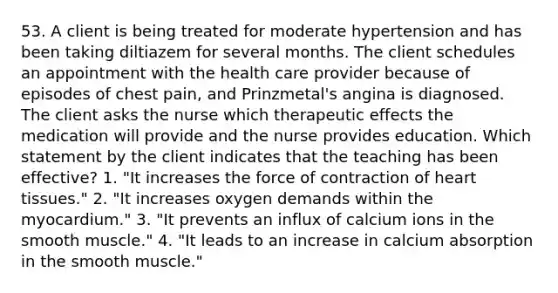 53. A client is being treated for moderate hypertension and has been taking diltiazem for several months. The client schedules an appointment with the health care provider because of episodes of chest pain, and Prinzmetal's angina is diagnosed. The client asks the nurse which therapeutic effects the medication will provide and the nurse provides education. Which statement by the client indicates that the teaching has been effective? 1. "It increases the force of contraction of heart tissues." 2. "It increases oxygen demands within the myocardium." 3. "It prevents an influx of calcium ions in the smooth muscle." 4. "It leads to an increase in calcium absorption in the smooth muscle."