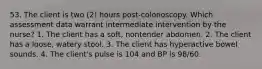 53. The client is two (2) hours post-colonoscopy. Which assessment data warrant intermediate intervention by the nurse? 1. The client has a soft, nontender abdomen. 2. The client has a loose, watery stool. 3. The client has hyperactive bowel sounds. 4. The client's pulse is 104 and BP is 98/60.