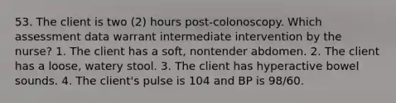 53. The client is two (2) hours post-colonoscopy. Which assessment data warrant intermediate intervention by the nurse? 1. The client has a soft, nontender abdomen. 2. The client has a loose, watery stool. 3. The client has hyperactive bowel sounds. 4. The client's pulse is 104 and BP is 98/60.