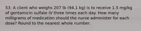 53: A client who weighs 207 lb (94.1 kg) is to receive 1.5 mg/kg of gentamicin sulfate IV three times each day. How many milligrams of medication should the nurse administer for each dose? Round to the nearest whole number.