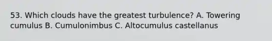 53. Which clouds have the greatest turbulence? A. Towering cumulus B. Cumulonimbus C. Altocumulus castellanus