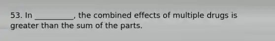 53. In __________, the combined effects of multiple drugs is greater than the sum of the parts.