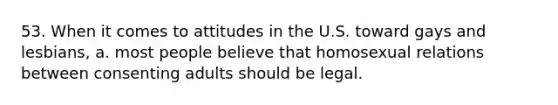 53. When it comes to attitudes in the U.S. toward gays and lesbians, a. most people believe that homosexual relations between consenting adults should be legal.