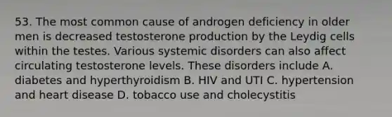 53. The most common cause of androgen deficiency in older men is decreased testosterone production by the Leydig cells within the testes. Various systemic disorders can also affect circulating testosterone levels. These disorders include A. diabetes and hyperthyroidism B. HIV and UTI C. hypertension and heart disease D. tobacco use and cholecystitis